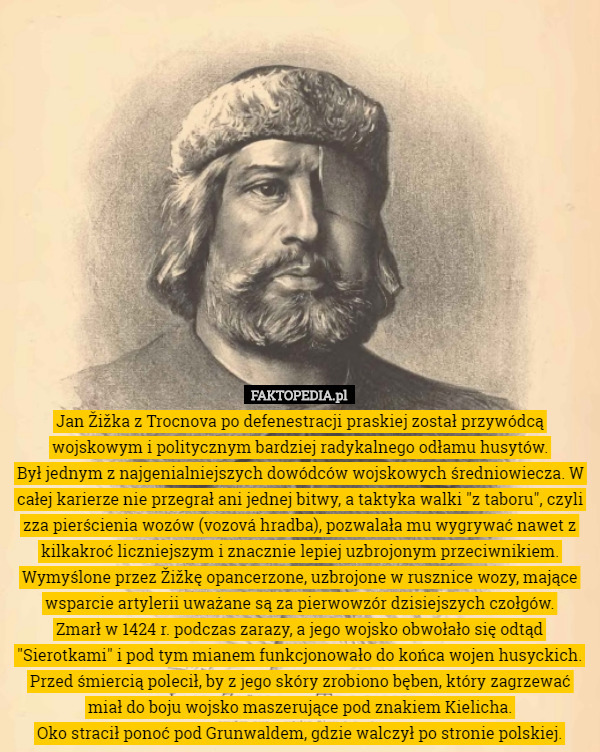 Jan Žižka z Trocnova po defenestracji praskiej został przywódcą wojskowym i politycznym bardziej radykalnego odłamu husytów.
Był jednym z najgenialniejszych dowódców wojskowych średniowiecza. W całej karierze nie przegrał ani jednej bitwy, a taktyka walki "z taboru", czyli zza pierścienia wozów (vozová hradba), pozwalała mu wygrywać nawet z kilkakroć liczniejszym i znacznie lepiej uzbrojonym przeciwnikiem. Wymyślone przez Žižkę opancerzone, uzbrojone w rusznice wozy, mające wsparcie artylerii uważane są za pierwowzór dzisiejszych czołgów.
Zmarł w 1424 r. podczas zarazy, a jego wojsko obwołało się odtąd "Sierotkami" i pod tym mianem funkcjonowało do końca wojen husyckich. Przed śmiercią polecił, by z jego skóry zrobiono bęben, który zagrzewać miał do boju wojsko maszerujące pod znakiem Kielicha.
Oko stracił ponoć pod Grunwaldem, gdzie walczył po stronie polskiej. 