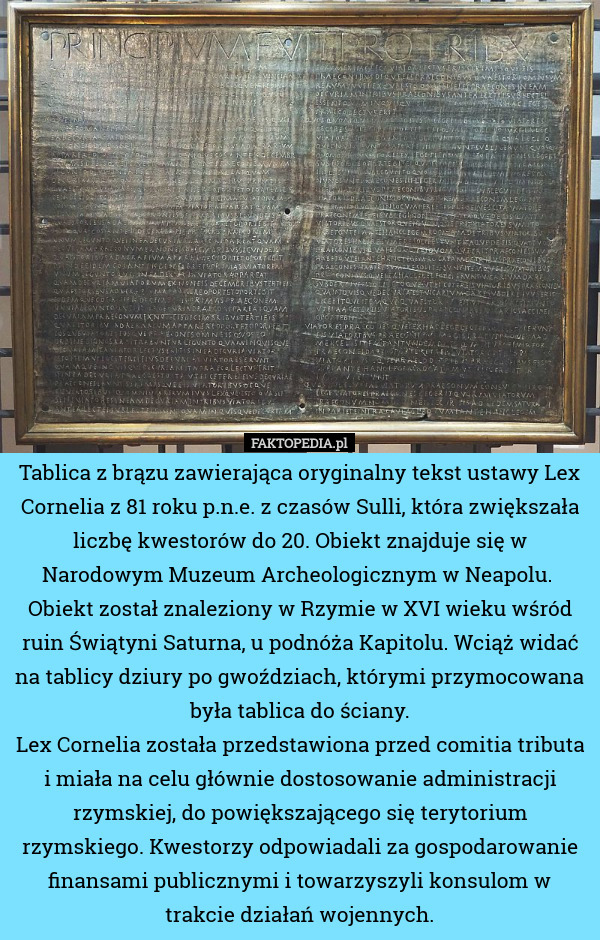 Tablica z brązu zawierająca oryginalny tekst ustawy Lex Cornelia z 81 roku p.n.e. z czasów Sulli, która zwiększała liczbę kwestorów do 20. Obiekt znajduje się w Narodowym Muzeum Archeologicznym w Neapolu. 
Obiekt został znaleziony w Rzymie w XVI wieku wśród ruin Świątyni Saturna, u podnóża Kapitolu. Wciąż widać na tablicy dziury po gwoździach, którymi przymocowana była tablica do ściany.
Lex Cornelia została przedstawiona przed comitia tributa i miała na celu głównie dostosowanie administracji rzymskiej, do powiększającego się terytorium rzymskiego. Kwestorzy odpowiadali za gospodarowanie finansami publicznymi i towarzyszyli konsulom w trakcie działań wojennych. 