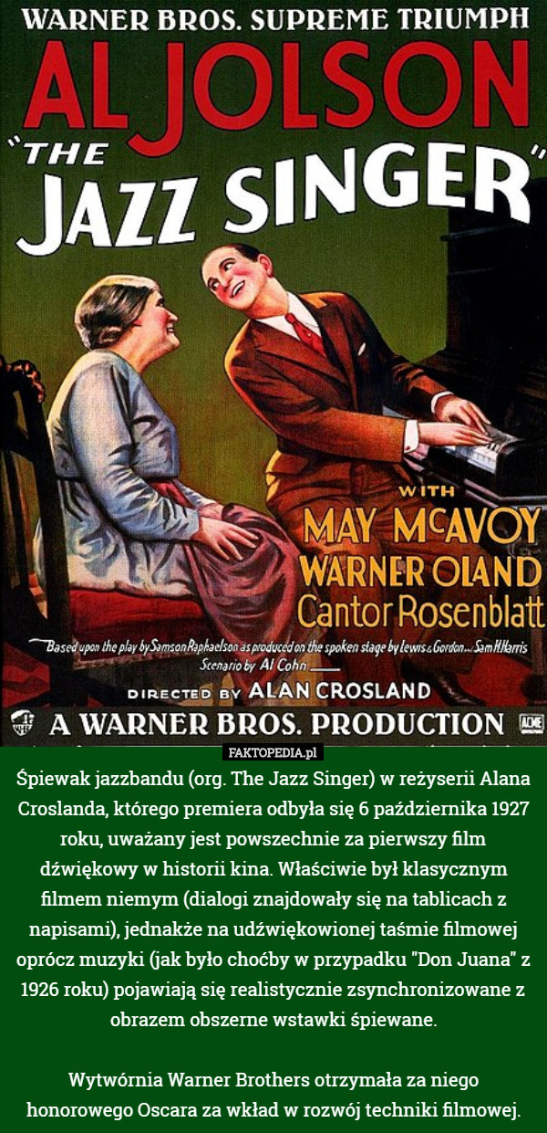 Śpiewak jazzbandu (org. The Jazz Singer) w reżyserii Alana Croslanda, którego premiera odbyła się 6 października 1927 roku, uważany jest powszechnie za pierwszy film dźwiękowy w historii kina. Właściwie był klasycznym filmem niemym (dialogi znajdowały się na tablicach z napisami), jednakże na udźwiękowionej taśmie filmowej oprócz muzyki (jak było choćby w przypadku "Don Juana" z 1926 roku) pojawiają się realistycznie zsynchronizowane z obrazem obszerne wstawki śpiewane.

Wytwórnia Warner Brothers otrzymała za niego honorowego Oscara za wkład w rozwój techniki filmowej. 
