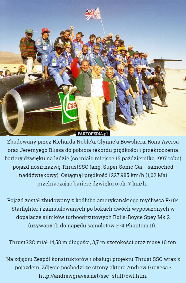 Zbudowany przez Richarda Noble'a, Glynne'a Bowshera, Rona Ayersa oraz Jeremyego Blissa do pobicia rekordu prędkości i przekroczenia bariery dźwięku na lądzie (co miało miejsce 15 października 1997 roku) pojazd nosił nazwę ThrustSSC (ang. Super Sonic Car - samochód naddźwiękowy). Osiągnął prędkość 1227,985 km/h (1,02 Ma) przekraczając barierę dźwięku o ok. 7 km/h. 

Pojazd został zbudowany z kadłuba amerykańskiego myśliwca F-104 Starfighter i zainstalowanych po bokach dwóch wyposażonych w dopalacze silników turboodrzutowych Rolls-Royce Spey Mk.2 (używanych do napędu samolotów F-4 Phantom II). 

ThrustSSC miał 14,58 m długości, 3,7 m szerokości oraz masę 10 ton.

Na zdjęciu Zespół konstruktorów i obsługi projektu Thrust SSC wraz z pojazdem. Zdjęcie pochodzi ze strony aktora Andrew Gravesa - http://andrewgraves.net/ssc_stuff/owl.htm. 