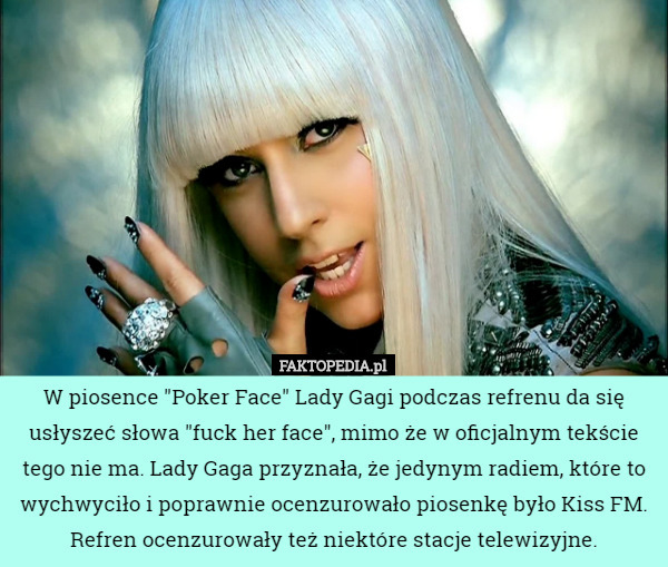 W piosence "Poker Face" Lady Gagi podczas refrenu da się usłyszeć słowa "fuck her face", mimo że w oficjalnym tekście tego nie ma. Lady Gaga przyznała, że jedynym radiem, które to wychwyciło i poprawnie ocenzurowało piosenkę było Kiss FM. Refren ocenzurowały też niektóre stacje telewizyjne. 