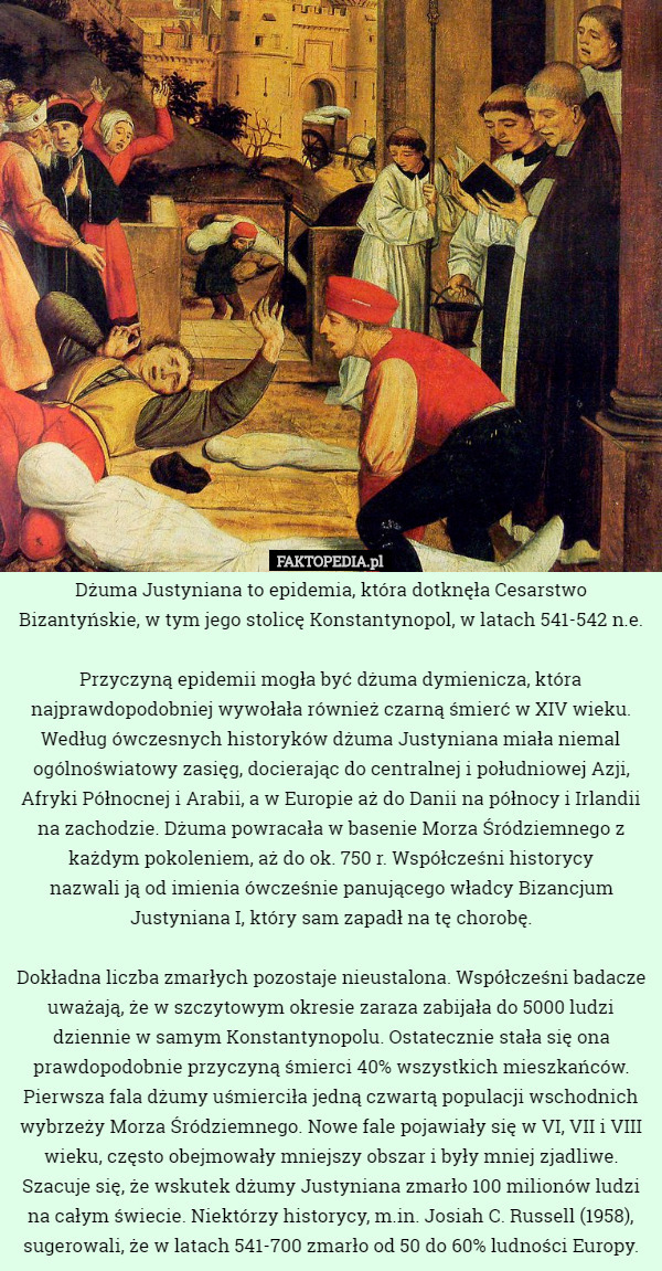 Dżuma Justyniana to epidemia, która dotknęła Cesarstwo Bizantyńskie, w tym jego stolicę Konstantynopol, w latach 541-542 n.e.

 Przyczyną epidemii mogła być dżuma dymienicza, która najprawdopodobniej wywołała również czarną śmierć w XIV wieku. Według ówczesnych historyków dżuma Justyniana miała niemal ogólnoświatowy zasięg, docierając do centralnej i południowej Azji, Afryki Północnej i Arabii, a w Europie aż do Danii na północy i Irlandii na zachodzie. Dżuma powracała w basenie Morza Śródziemnego z każdym pokoleniem, aż do ok. 750 r. Współcześni historycy
 nazwali ją od imienia ówcześnie panującego władcy Bizancjum Justyniana I, który sam zapadł na tę chorobę.

Dokładna liczba zmarłych pozostaje nieustalona. Współcześni badacze uważają, że w szczytowym okresie zaraza zabijała do 5000 ludzi dziennie w samym Konstantynopolu. Ostatecznie stała się ona prawdopodobnie przyczyną śmierci 40% wszystkich mieszkańców. Pierwsza fala dżumy uśmierciła jedną czwartą populacji wschodnich wybrzeży Morza Śródziemnego. Nowe fale pojawiały się w VI, VII i VIII wieku, często obejmowały mniejszy obszar i były mniej zjadliwe. Szacuje się, że wskutek dżumy Justyniana zmarło 100 milionów ludzi na całym świecie. Niektórzy historycy, m.in. Josiah C. Russell (1958), sugerowali, że w latach 541-700 zmarło od 50 do 60% ludności Europy. 