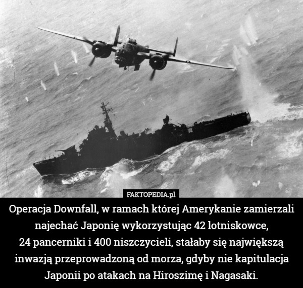 Operacja Downfall, w ramach której Amerykanie zamierzali najechać Japonię wykorzystując 42 lotniskowce,
 24 pancerniki i 400 niszczycieli, stałaby się największą inwazją przeprowadzoną od morza, gdyby nie kapitulacja Japonii po atakach na Hiroszimę i Nagasaki. 