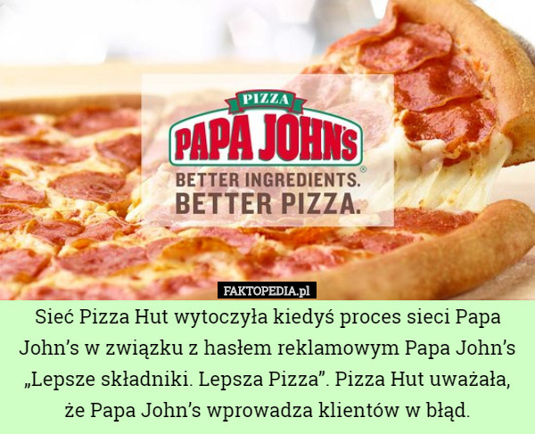 Sieć Pizza Hut wytoczyła kiedyś proces sieci Papa John’s w związku z hasłem reklamowym Papa John’s „Lepsze składniki. Lepsza Pizza”. Pizza Hut uważała, że Papa John’s wprowadza klientów w błąd. 