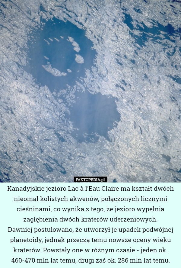 Kanadyjskie jezioro Lac à l’Eau Claire ma kształt dwóch nieomal kolistych akwenów, połączonych licznymi cieśninami, co wynika z tego, że jezioro wypełnia zagłębienia dwóch kraterów uderzeniowych.
 Dawniej postulowano, że utworzył je upadek podwójnej planetoidy, jednak przeczą temu nowsze oceny wieku kraterów. Powstały one w różnym czasie - jeden ok. 460-470 mln lat temu, drugi zaś ok. 286 mln lat temu. 