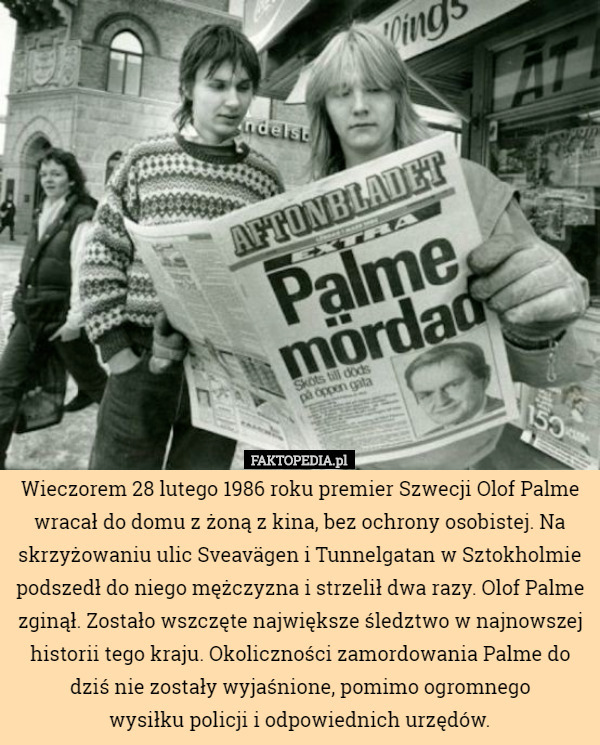 Wieczorem 28 lutego 1986 roku premier Szwecji Olof Palme wracał do domu z żoną z kina, bez ochrony osobistej. Na skrzyżowaniu ulic Sveavägen i Tunnelgatan w Sztokholmie podszedł do niego mężczyzna i strzelił dwa razy. Olof Palme zginął. Zostało wszczęte największe śledztwo w najnowszej historii tego kraju. Okoliczności zamordowania Palme do dziś nie zostały wyjaśnione, pomimo ogromnego
 wysiłku policji i odpowiednich urzędów. 