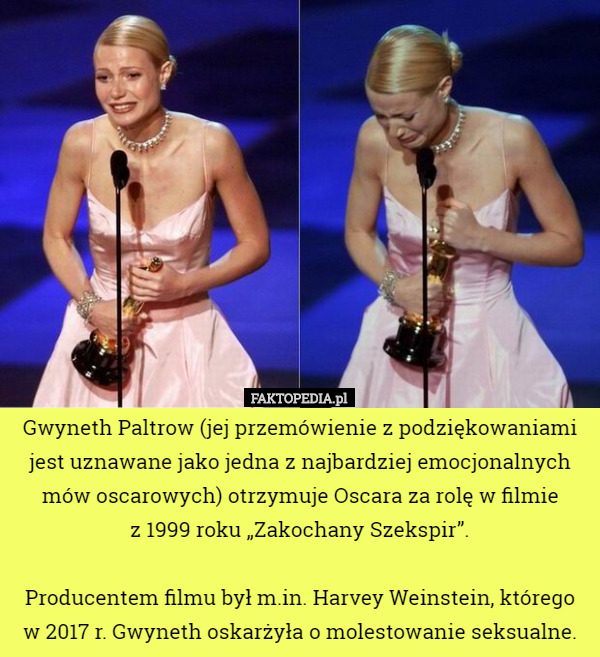 Gwyneth Paltrow (jej przemówienie z podziękowaniami jest uznawane jako jedna z najbardziej emocjonalnych mów oscarowych) otrzymuje Oscara za rolę w filmie
 z 1999 roku „Zakochany Szekspir”.

Producentem filmu był m.in. Harvey Weinstein, którego w 2017 r. Gwyneth oskarżyła o molestowanie seksualne. 