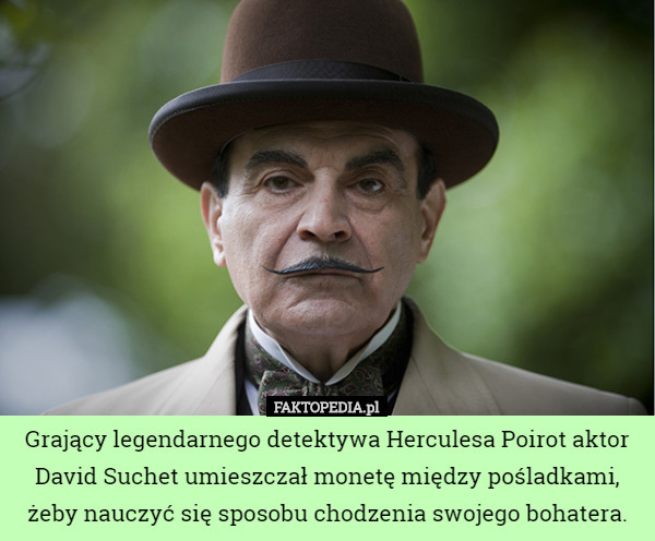 Grający legendarnego detektywa Herculesa Poirot aktor David Suchet umieszczał monetę między pośladkami, żeby nauczyć się sposobu chodzenia swojego bohatera. 