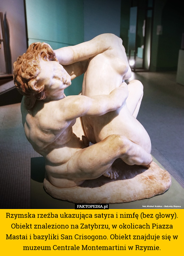 Rzymska rzeźba ukazująca satyra i nimfę (bez głowy). Obiekt znaleziono na Zatybrzu, w okolicach Piazza Mastai i bazyliki San Crisogono. Obiekt znajduje się w muzeum Centrale Montemartini w Rzymie. 