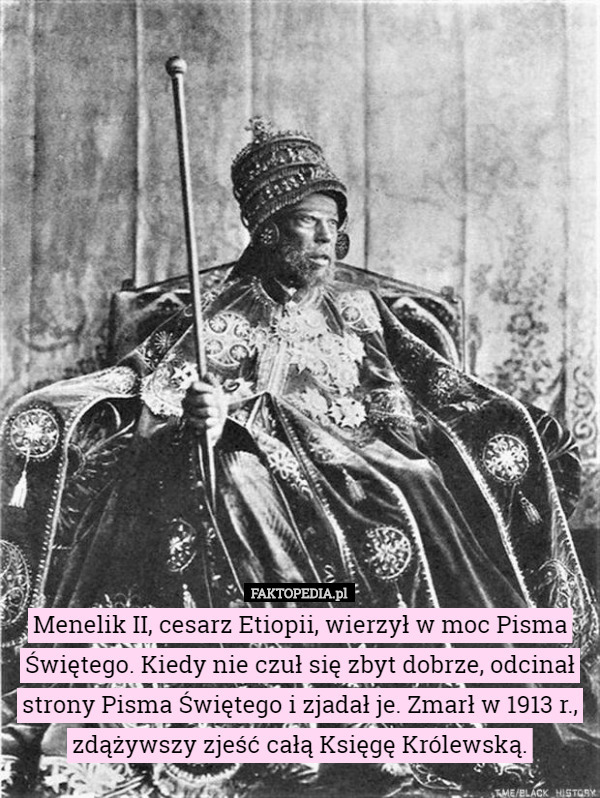 Menelik II, cesarz Etiopii, wierzył w moc Pisma Świętego. Kiedy nie czuł się zbyt dobrze, odcinał strony Pisma Świętego i zjadał je. Zmarł w 1913 r., zdążywszy zjeść całą Księgę Królewską. 