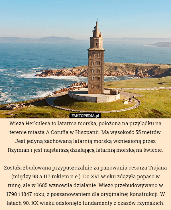 Wieża Herkulesa to latarnia morska, położona na przylądku na terenie miasta A Coruña w Hiszpanii. Ma wysokość 55 metrów. Jest jedyną zachowaną latarnią morską wzniesioną przez Rzymian i jest najstarszą działającą latarnią morską na świecie.

Została zbudowana przypuszczalnie za panowania cesarza Trajana (między 98 a 117 rokiem n.e.). Do XVI wieku zdążyła popaść w ruinę, ale w 1685 wznowiła działanie. Wieżę przebudowywano w 1790 i 1847 roku, z poszanowaniem dla oryginalnej konstrukcji. W latach 90. XX wieku odsłonięto fundamenty z czasów rzymskich. 