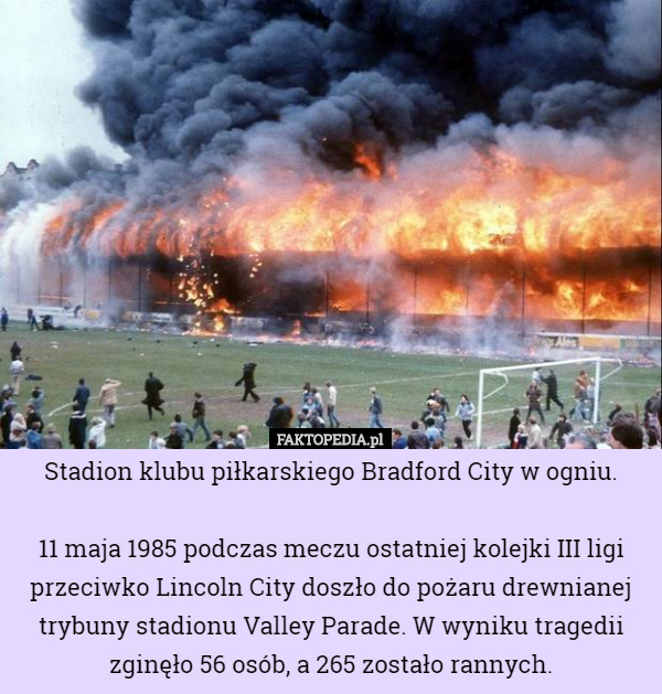 Stadion klubu piłkarskiego Bradford City w ogniu.

 11 maja 1985 podczas meczu ostatniej kolejki III ligi przeciwko Lincoln City doszło do pożaru drewnianej trybuny stadionu Valley Parade. W wyniku tragedii zginęło 56 osób, a 265 zostało rannych. 