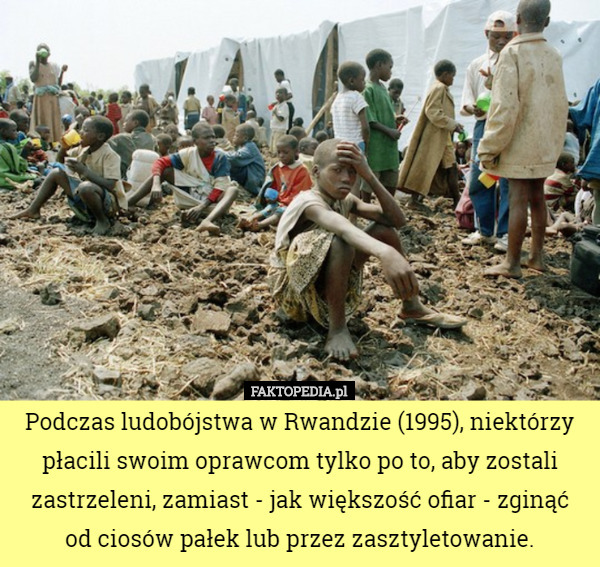 Podczas ludobójstwa w Rwandzie (1995), niektórzy płacili swoim oprawcom tylko po to, aby zostali zastrzeleni, zamiast - jak większość ofiar - zginąć od ciosów pałek lub przez zasztyletowanie. 