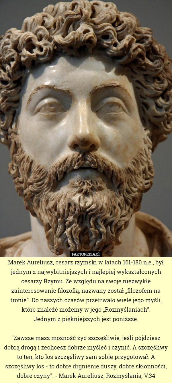 Marek Aureliusz, cesarz rzymski w latach 161-180 n.e., był jednym z najwybitniejszych i najlepiej wykształconych cesarzy Rzymu. Ze względu na swoje niezwykłe zainteresowanie filozofią, nazwany został „filozofem na tronie”. Do naszych czasów przetrwało wiele jego myśli, które znaleźć możemy w jego „Rozmyślaniach”.
 Jednym z piękniejszych jest poniższe.

 "Zawsze masz możność żyć szczęśliwie, jeśli pójdziesz dobrą drogą i zechcesz dobrze myśleć i czynić. A szczęśliwy to ten, kto los szczęśliwy sam sobie przygotował. A szczęśliwy los - to dobre drgnienie duszy, dobre skłonności, dobre czyny". - Marek Aureliusz, Rozmyślania, V.34 