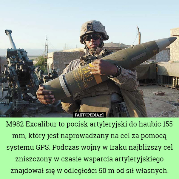 M982 Excalibur to pocisk artyleryjski do haubic 155 mm, który jest naprowadzany na cel za pomocą systemu GPS. Podczas wojny w Iraku najbliższy cel zniszczony w czasie wsparcia artyleryjskiego znajdował się w odległości 50 m od sił własnych. 