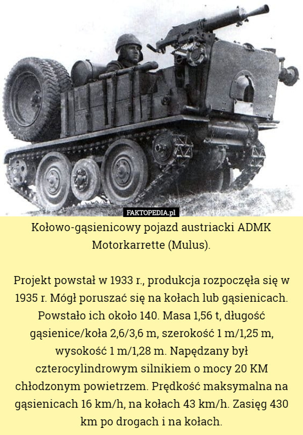 Kołowo-gąsienicowy pojazd austriacki ADMK Motorkarrette (Mulus).

Projekt powstał w 1933 r., produkcja rozpoczęła się w 1935 r. Mógł poruszać się na kołach lub gąsienicach. Powstało ich około 140. Masa 1,56 t, długość gąsienice/koła 2,6/3,6 m, szerokość 1 m/1,25 m, wysokość 1 m/1,28 m. Napędzany był czterocylindrowym silnikiem o mocy 20 KM chłodzonym powietrzem. Prędkość maksymalna na gąsienicach 16 km/h, na kołach 43 km/h. Zasięg 430 km po drogach i na kołach. 