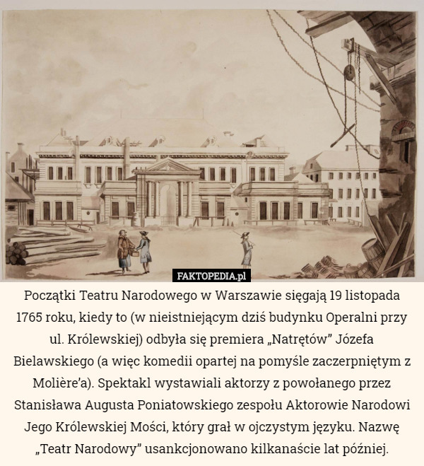 Początki Teatru Narodowego w Warszawie sięgają 19 listopada 1765 roku, kiedy to (w nieistniejącym dziś budynku Operalni przy ul. Królewskiej) odbyła się premiera „Natrętów” Józefa Bielawskiego (a więc komedii opartej na pomyśle zaczerpniętym z Molière’a). Spektakl wystawiali aktorzy z powołanego przez Stanisława Augusta Poniatowskiego zespołu Aktorowie Narodowi Jego Królewskiej Mości, który grał w ojczystym języku. Nazwę „Teatr Narodowy” usankcjonowano kilkanaście lat później. 
