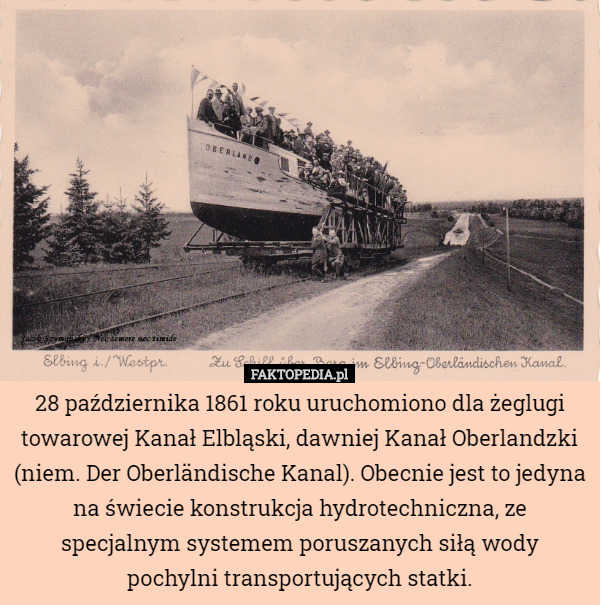28 października 1861 roku uruchomiono dla żeglugi towarowej Kanał Elbląski, dawniej Kanał Oberlandzki (niem. Der Oberländische Kanal). Obecnie jest to jedyna na świecie konstrukcja hydrotechniczna, ze specjalnym systemem poruszanych siłą wody pochylni transportujących statki. 