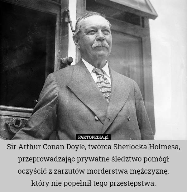 Sir Arthur Conan Doyle, twórca Sherlocka Holmesa, przeprowadzając prywatne śledztwo pomógł oczyścić z zarzutów morderstwa mężczyznę,
 który nie popełnił tego przestępstwa. 