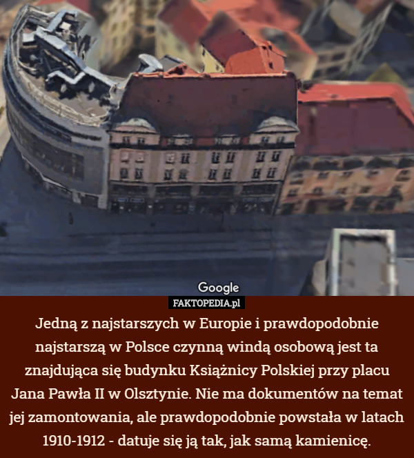 Jedną z najstarszych w Europie i prawdopodobnie najstarszą w Polsce czynną windą osobową jest ta znajdująca się budynku Książnicy Polskiej przy placu Jana Pawła II w Olsztynie. Nie ma dokumentów na temat jej zamontowania, ale prawdopodobnie powstała w latach 1910-1912 - datuje się ją tak, jak samą kamienicę. 