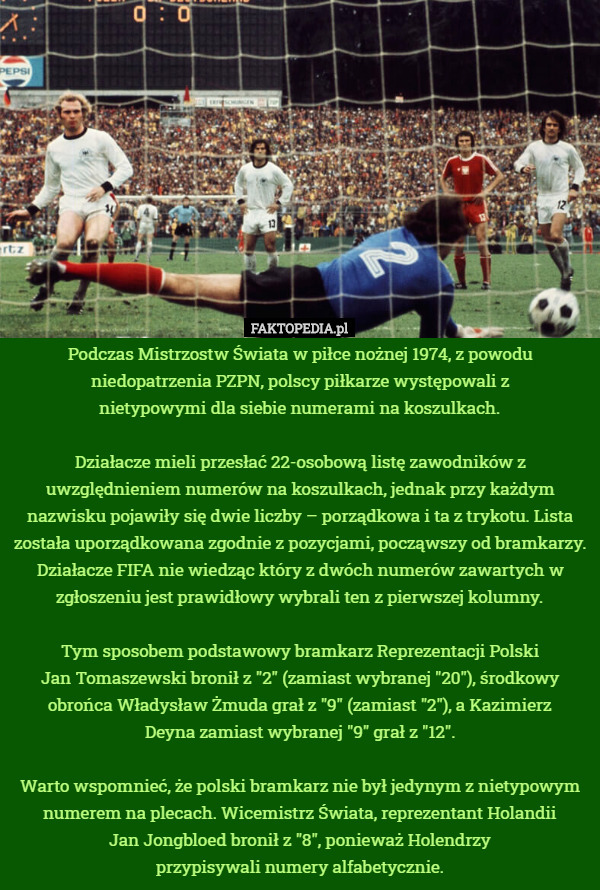 Podczas Mistrzostw Świata w piłce nożnej 1974, z powodu niedopatrzenia PZPN, polscy piłkarze występowali z
 nietypowymi dla siebie numerami na koszulkach.

Działacze mieli przesłać 22-osobową listę zawodników z uwzględnieniem numerów na koszulkach, jednak przy każdym nazwisku pojawiły się dwie liczby – porządkowa i ta z trykotu. Lista została uporządkowana zgodnie z pozycjami, począwszy od bramkarzy. Działacze FIFA nie wiedząc który z dwóch numerów zawartych w zgłoszeniu jest prawidłowy wybrali ten z pierwszej kolumny.

Tym sposobem podstawowy bramkarz Reprezentacji Polski
 Jan Tomaszewski bronił z "2" (zamiast wybranej "20"), środkowy obrońca Władysław Żmuda grał z "9" (zamiast "2"), a Kazimierz
 Deyna zamiast wybranej "9" grał z "12".

Warto wspomnieć, że polski bramkarz nie był jedynym z nietypowym numerem na plecach. Wicemistrz Świata, reprezentant Holandii
 Jan Jongbloed bronił z "8", ponieważ Holendrzy
 przypisywali numery alfabetycznie. 