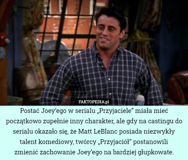 Postać Joey’ego w serialu „Przyjaciele” miała mieć początkowo zupełnie inny charakter, ale gdy na castingu do serialu okazało się, że Matt LeBlanc posiada niezwykły talent komediowy, twórcy „Przyjaciół” postanowili
 zmienić zachowanie Joey’ego na bardziej głupkowate. 
