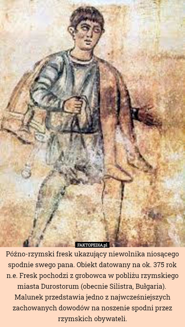 Późno-rzymski fresk ukazujący niewolnika niosącego spodnie swego pana. Obiekt datowany na ok. 375 rok n.e. Fresk pochodzi z grobowca w pobliżu rzymskiego miasta Durostorum (obecnie Silistra, Bułgaria). 
Malunek przedstawia jedno z najwcześniejszych zachowanych dowodów na noszenie spodni przez rzymskich obywateli. 