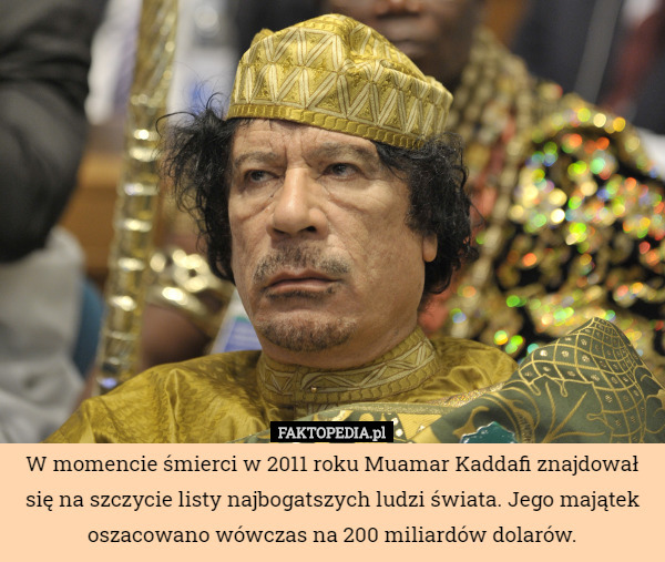 W momencie śmierci w 2011 roku Muamar Kaddafi znajdował się na szczycie listy najbogatszych ludzi świata. Jego majątek oszacowano wówczas na 200 miliardów dolarów. 