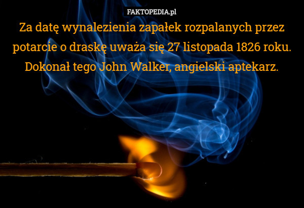 Za datę wynalezienia zapałek rozpalanych przez potarcie o draskę uważa się 27 listopada 1826 roku. Dokonał tego John Walker, angielski aptekarz. 
