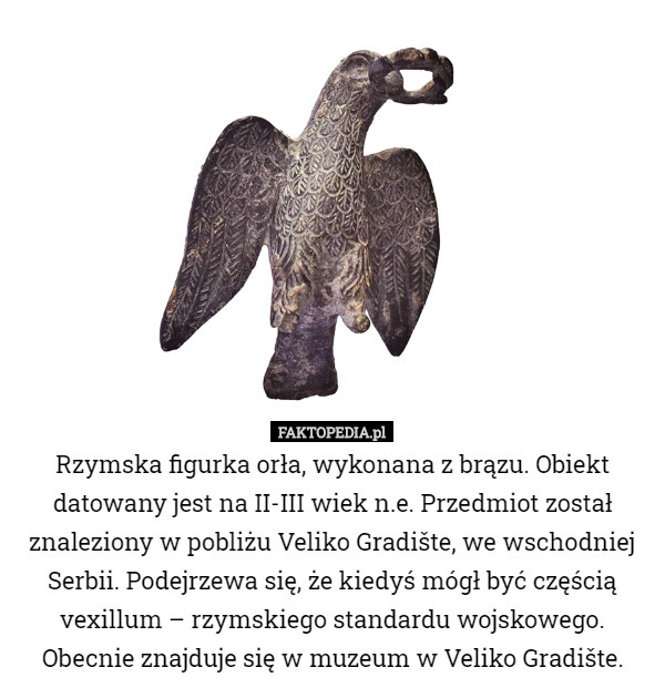 Rzymska figurka orła, wykonana z brązu. Obiekt datowany jest na II-III wiek n.e. Przedmiot został znaleziony w pobliżu Veliko Gradište, we wschodniej Serbii. Podejrzewa się, że kiedyś mógł być częścią vexillum – rzymskiego standardu wojskowego. Obecnie znajduje się w muzeum w Veliko Gradište. 