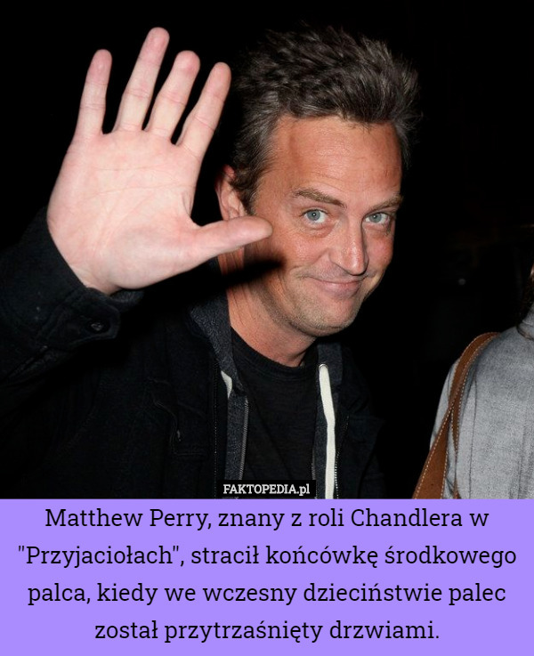 Matthew Perry, znany z roli Chandlera w "Przyjaciołach", stracił końcówkę środkowego palca, kiedy we wczesny dzieciństwie palec został przytrzaśnięty drzwiami. 
