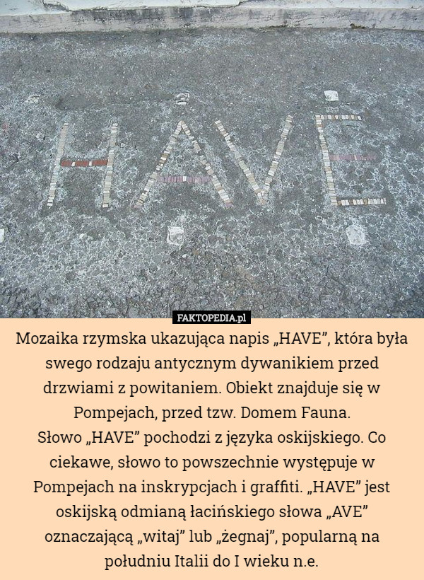Mozaika rzymska ukazująca napis „HAVE”, która była swego rodzaju antycznym dywanikiem przed drzwiami z powitaniem. Obiekt znajduje się w Pompejach, przed tzw. Domem Fauna.
Słowo „HAVE” pochodzi z języka oskijskiego. Co ciekawe, słowo to powszechnie występuje w Pompejach na inskrypcjach i graffiti. „HAVE” jest oskijską odmianą łacińskiego słowa „AVE” oznaczającą „witaj” lub „żegnaj”, popularną na południu Italii do I wieku n.e. 