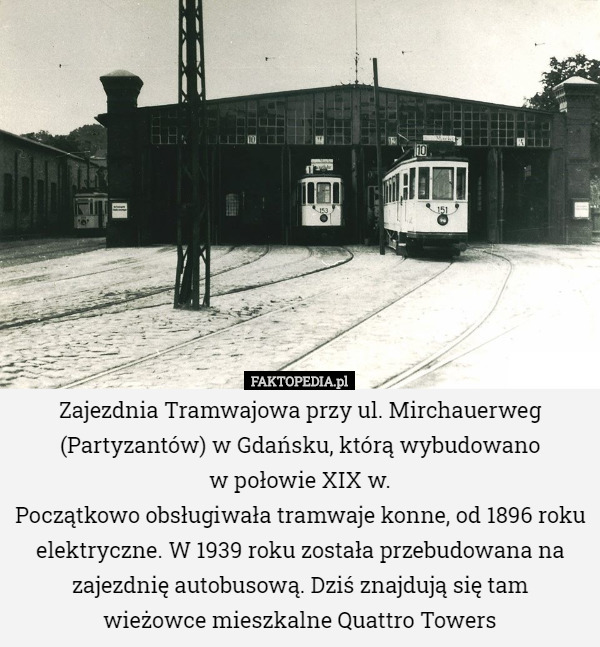 Zajezdnia Tramwajowa przy ul. Mirchauerweg (Partyzantów) w Gdańsku, którą wybudowano
 w połowie XIX w.
Początkowo obsługiwała tramwaje konne, od 1896 roku elektryczne. W 1939 roku została przebudowana na zajezdnię autobusową. Dziś znajdują się tam
 wieżowce mieszkalne Quattro Towers 