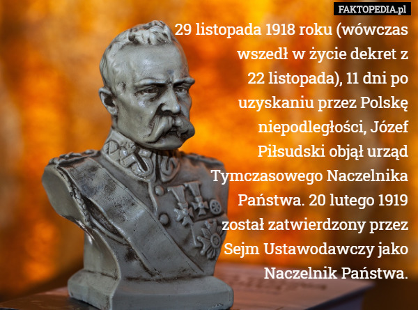 29 listopada 1918 roku (wówczas
 wszedł w życie dekret z
 22 listopada), 11 dni po
 uzyskaniu przez Polskę
 niepodległości, Józef
 Piłsudski objął urząd
 Tymczasowego Naczelnika
 Państwa. 20 lutego 1919
 został zatwierdzony przez
 Sejm Ustawodawczy jako
 Naczelnik Państwa. 