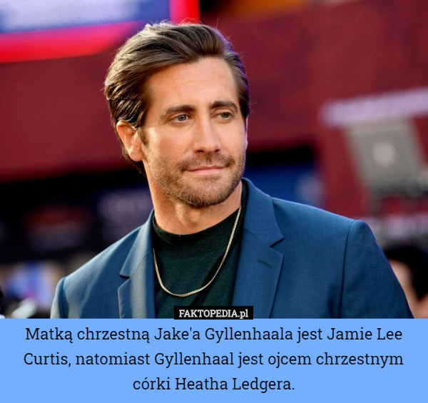 Matką chrzestną Jake'a Gyllenhaala jest Jamie Lee Curtis, natomiast Gyllenhaal jest ojcem chrzestnym córki Heatha Ledgera. 
