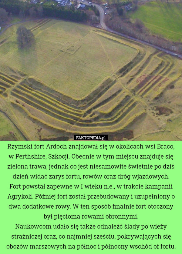 Rzymski fort Ardoch znajdował się w okolicach wsi Braco, w Perthshire, Szkocji. Obecnie w tym miejscu znajduje się zielona trawa; jednak co jest niesamowite świetnie po dziś dzień widać zarys fortu, rowów oraz dróg wjazdowych.
Fort powstał zapewne w I wieku n.e., w trakcie kampanii Agrykoli. Później fort został przebudowany i uzupełniony o dwa dodatkowe rowy. W ten sposób finalnie fort otoczony był pięcioma rowami obronnymi.
Naukowcom udało się także odnaleźć ślady po wieży strażniczej oraz, co najmniej sześciu, pokrywających się obozów marszowych na północ i północny wschód of fortu. 