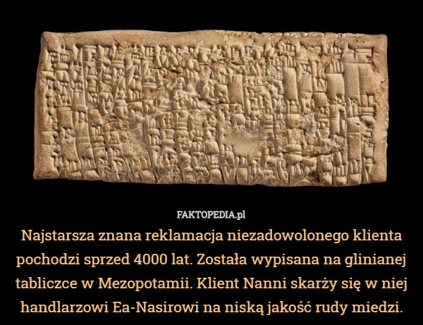 Najstarsza znana reklamacja niezadowolonego klienta pochodzi sprzed 4000 lat. Została wypisana na glinianej tabliczce w Mezopotamii. Klient Nanni skarży się w niej handlarzowi Ea-Nasirowi na niską jakość rudy miedzi. 