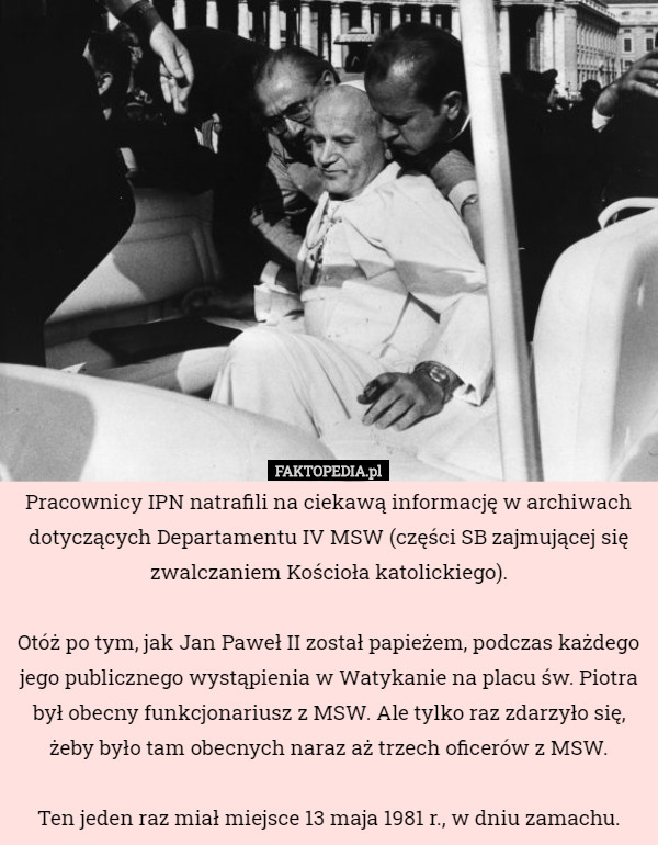 Pracownicy IPN natrafili na ciekawą informację w archiwach dotyczących Departamentu IV MSW (części SB zajmującej się zwalczaniem Kościoła katolickiego).

Otóż po tym, jak Jan Paweł II został papieżem, podczas każdego jego publicznego wystąpienia w Watykanie na placu św. Piotra był obecny funkcjonariusz z MSW. Ale tylko raz zdarzyło się, żeby było tam obecnych naraz aż trzech oficerów z MSW.

Ten jeden raz miał miejsce 13 maja 1981 r., w dniu zamachu. 