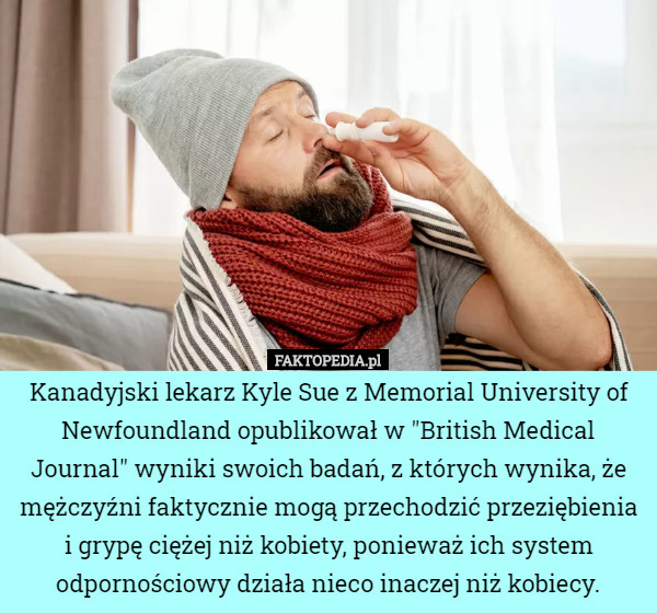 Kanadyjski lekarz Kyle Sue z Memorial University of Newfoundland opublikował w "British Medical Journal" wyniki swoich badań, z których wynika, że mężczyźni faktycznie mogą przechodzić przeziębienia i grypę ciężej niż kobiety, ponieważ ich system odpornościowy działa nieco inaczej niż kobiecy. 