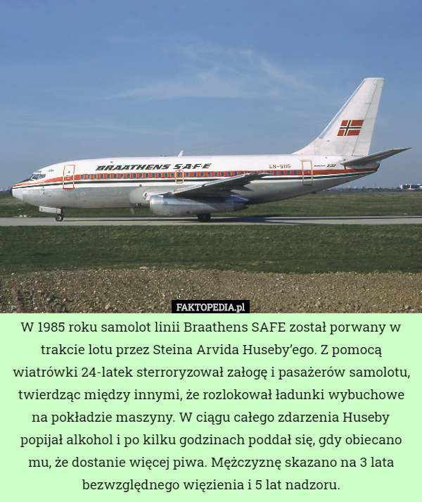 W 1985 roku samolot linii Braathens SAFE został porwany w trakcie lotu przez Steina Arvida Huseby’ego. Z pomocą wiatrówki 24-latek sterroryzował załogę i pasażerów samolotu, twierdząc między innymi, że rozlokował ładunki wybuchowe na pokładzie maszyny. W ciągu całego zdarzenia Huseby popijał alkohol i po kilku godzinach poddał się, gdy obiecano mu, że dostanie więcej piwa. Mężczyznę skazano na 3 lata bezwzględnego więzienia i 5 lat nadzoru. 