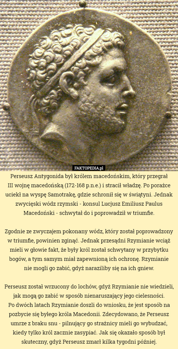 Perseusz Antygonida był królem macedońskim, który przegrał
 III wojnę macedońską (172-168 p.n.e.) i stracił władzę. Po porażce uciekł na wyspę Samotrakę, gdzie schronił się w świątyni. Jednak zwycięski wódz rzymski - konsul Lucjusz Emiliusz Paulus Macedoński - schwytał do i poprowadził w triumfie.

 Zgodnie ze zwyczajem pokonany wódz, który został poprowadzony w triumfie, powinien zginąć. Jednak przesądni Rzymianie wciąż mieli w głowie fakt, że były król został schwytany w przybytku bogów, a tym samym miał zapewnioną ich ochronę. Rzymianie
 nie mogli go zabić, gdyż naraziliby się na ich gniew.

 Perseusz został wrzucony do lochów, gdyż Rzymianie nie wiedzieli, jak mogą go zabić w sposób nienaruszający jego cielesności.
 Po dwóch latach Rzymianie doszli do wniosku, że jest sposób na pozbycie się byłego króla Macedonii. Zdecydowano, że Perseusz umrze z braku snu - pilnujący go strażnicy mieli go wybudzać, kiedy tylko król zacznie zasypiać. Jak się okazało sposób był skuteczny, gdyż Perseusz zmarł kilka tygodni później. 