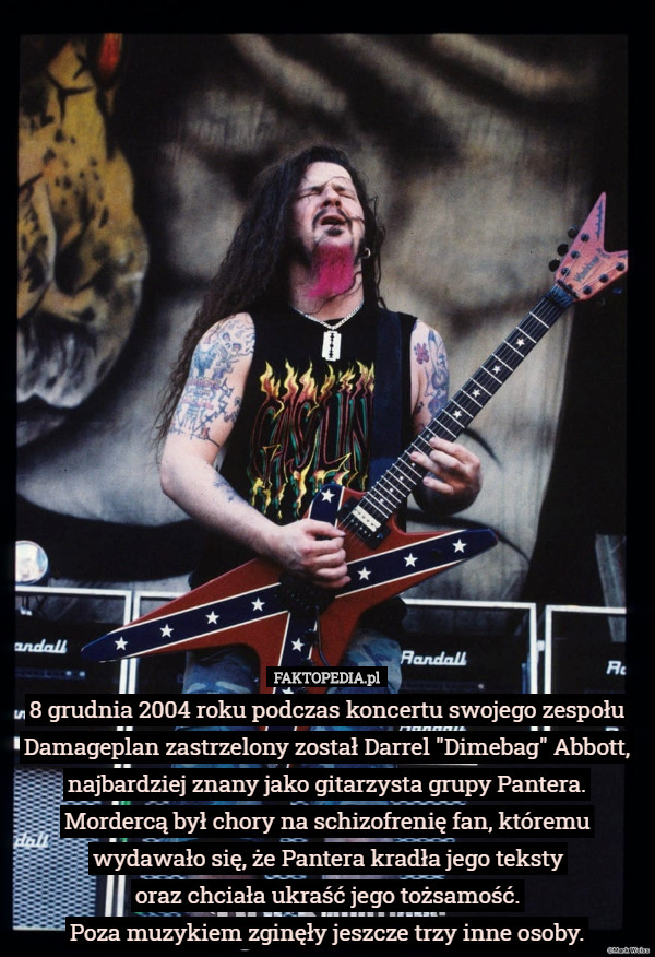 8 grudnia 2004 roku podczas koncertu swojego zespołu Damageplan zastrzelony został Darrel "Dimebag" Abbott, najbardziej znany jako gitarzysta grupy Pantera.
Mordercą był chory na schizofrenię fan, któremu wydawało się, że Pantera kradła jego teksty
 oraz chciała ukraść jego tożsamość.
Poza muzykiem zginęły jeszcze trzy inne osoby. 
