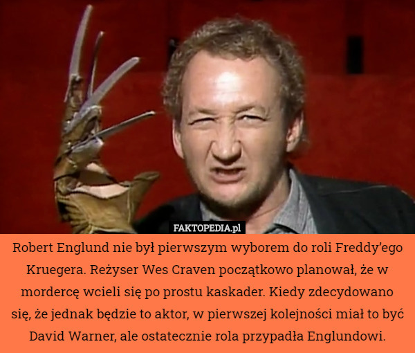 Robert Englund nie był pierwszym wyborem do roli Freddy’ego Kruegera. Reżyser Wes Craven początkowo planował, że w mordercę wcieli się po prostu kaskader. Kiedy zdecydowano się, że jednak będzie to aktor, w pierwszej kolejności miał to być David Warner, ale ostatecznie rola przypadła Englundowi. 