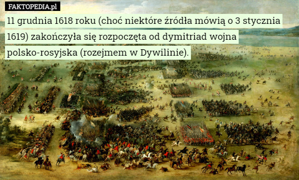11 grudnia 1618 roku (choć niektóre źródła mówią o 3 stycznia 1619) zakończyła się rozpoczęta od dymitriad wojna polsko-rosyjska (rozejmem w Dywilinie). 