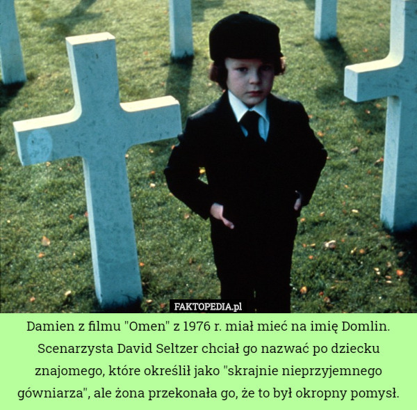 Damien z filmu "Omen" z 1976 r. miał mieć na imię Domlin. Scenarzysta David Seltzer chciał go nazwać po dziecku znajomego, które określił jako "skrajnie nieprzyjemnego gówniarza", ale żona przekonała go, że to był okropny pomysł. 