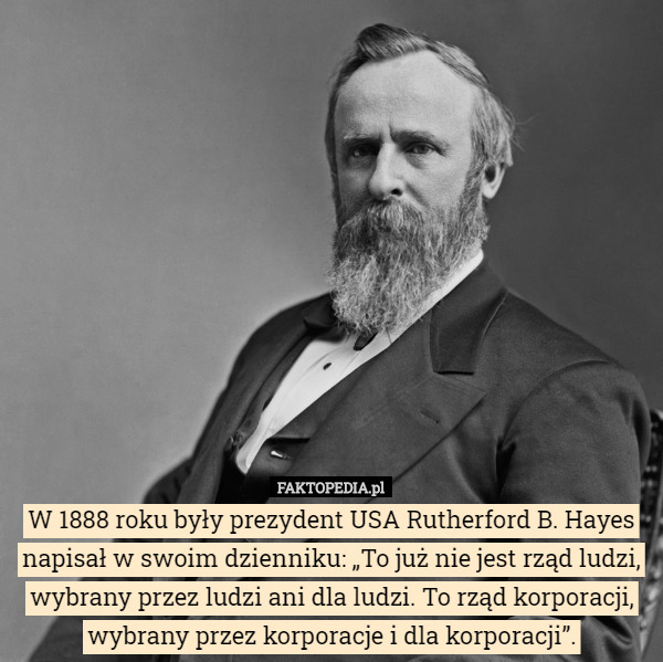W 1888 roku były prezydent USA Rutherford B. Hayes napisał w swoim dzienniku: „To już nie jest rząd ludzi, wybrany przez ludzi ani dla ludzi. To rząd korporacji, wybrany przez korporacje i dla korporacji”. 