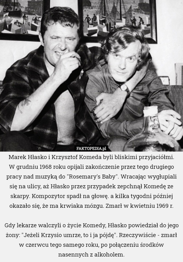 Marek Hłasko i Krzysztof Komeda byli bliskimi przyjaciółmi.
 W grudniu 1968 roku opijali zakończenie przez tego drugiego pracy nad muzyką do "Rosemary's Baby". Wracając wygłupiali się na ulicy, aż Hłasko przez przypadek zepchnął Komedę ze skarpy. Kompozytor spadł na głowę. a kilka tygodni później okazało się, że ma krwiaka mózgu. Zmarł w kwietniu 1969 r.

 Gdy lekarze walczyli o życie Komedy, Hłasko powiedział do jego żony: "Jeżeli Krzysio umrze, to i ja pójdę". Rzeczywiście - zmarł w czerwcu tego samego roku, po połączeniu środków nasennych z alkoholem. 