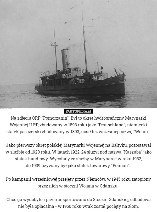 Na zdjęciu ORP "Pomorzanin". Był to okręt hydrograficzny Marynarki Wojennej II RP, zbudowany w 1893 roku jako "Deutschland", niemiecki statek pasażerski zbudowany w 1893, nosił też wcześniej nazwę "Wotan".

Jako pierwszy okręt polskiej Marynarki Wojennej na Bałtyku, pozostawał
 w służbie od 1920 roku. W latach 1922-24 służył pod nazwą "Kaszuba" jako statek handlowy. Wycofany ze służby w Marynarce w roku 1932,
 do 1939 używany był jako statek towarowy "Pomian". 

Po kampanii wrześniowej przejęty przez Niemców, w 1945 roku zatopiony przez nich w stoczni Wojana w Gdańsku. 

Choć go wydobyto i przetransportowano do Stoczni Gdańskiej, odbudowa nie była opłacalna - w 1950 roku wrak został pocięty na złom. 