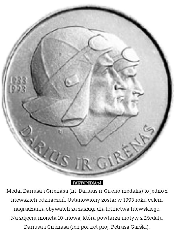 Medal Dariusa i Girėnasa (lit. Dariaus ir Girėno medalis) to jedno z litewskich odznaczeń. Ustanowiony został w 1993 roku celem nagradzania obywateli za zasługi dla lotnictwa litewskiego.
 Na zdjęciu moneta 10-litowa, która powtarza motyw z Medalu Dariusa i Girėnasa (ich portret proj. Petrasa Garški). 