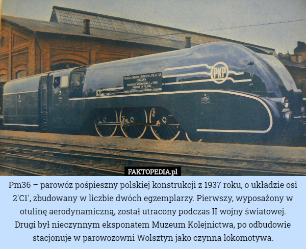 Pm36 – parowóz pośpieszny polskiej konstrukcji z 1937 roku, o układzie osi 2'C1', zbudowany w liczbie dwóch egzemplarzy. Pierwszy, wyposażony w otulinę aerodynamiczną, został utracony podczas II wojny światowej.
 Drugi był nieczynnym eksponatem Muzeum Kolejnictwa, po odbudowie stacjonuje w parowozowni Wolsztyn jako czynna lokomotywa. 
